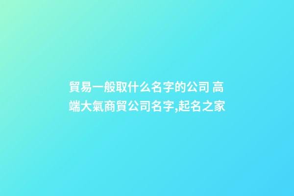 貿易一般取什么名字的公司 高端大氣商貿公司名字,起名之家-第1張-公司起名-玄機派